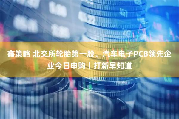 鑫策略 北交所轮胎第一股、汽车电子PCB领先企业今日申购丨打新早知道