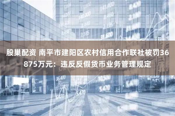 股巢配资 南平市建阳区农村信用合作联社被罚36875万元：违反反假货币业务管理规定