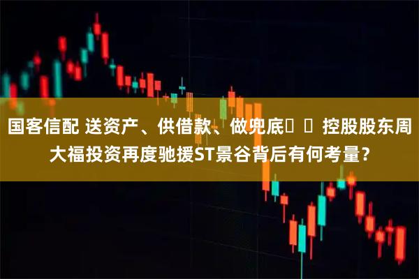 国客信配 送资产、供借款、做兜底⋯⋯控股股东周大福投资再度驰援ST景谷背后有何考量?