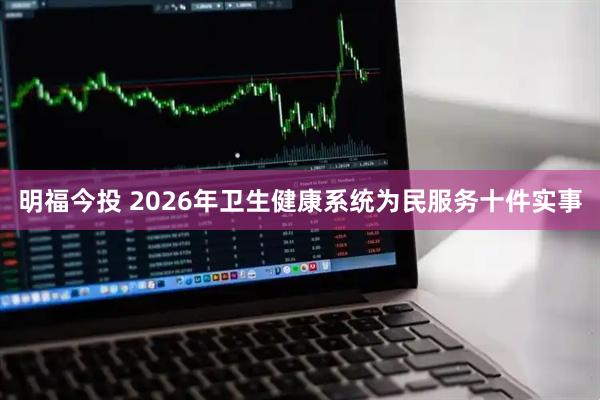 明福今投 2026年卫生健康系统为民服务十件实事
