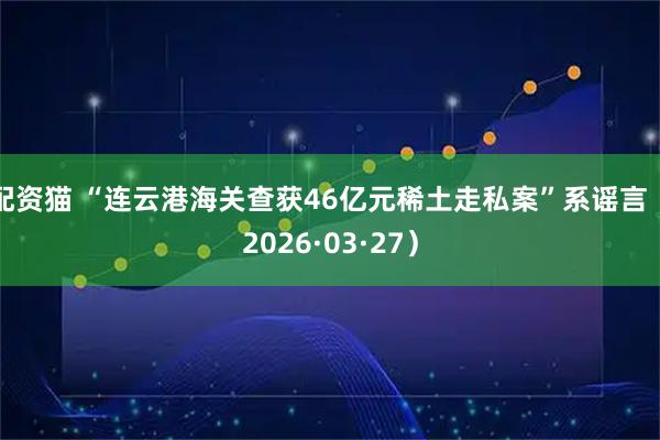 配资猫 “连云港海关查获46亿元稀土走私案”系谣言(2026·03·27)