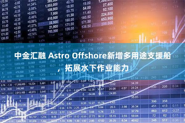中金汇融 Astro Offshore新增多用途支援船，拓展水下作业能力