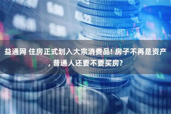 益通网 住房正式划入大宗消费品! 房子不再是资产, 普通人还要不要买房?